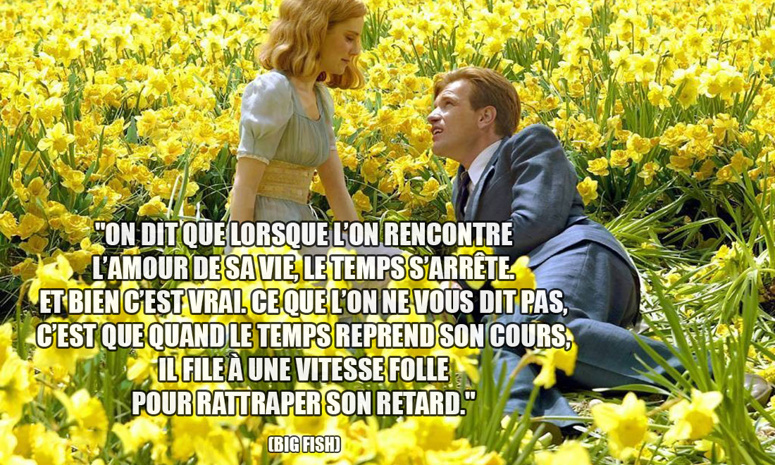 Big Fish: On dit que lorsque l'on rencontre l'amour de sa vie, le temps s'arrête. Et bien c'est vrai. Ce que l'on ne vous dit pas, c'est que quand le temps reprend son cours, il file à une vitesse folle pour rattraper son retard.