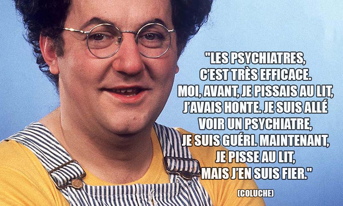 Coluche: Les psychiatres, c'est très efficace. Moi, avant, je pissais au lit, j'avais honte. Je suis allé voir un psychiatre, je suis guéri. Maintenant, je pisse au lit, mais j'en suis fier.