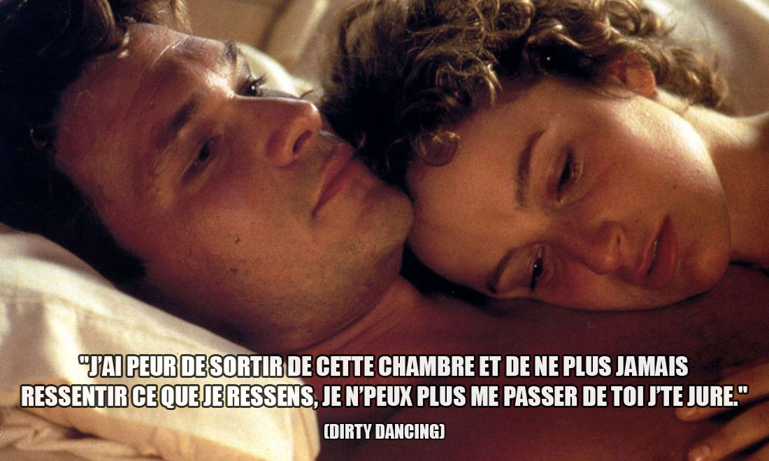 Dirty Dancing: J'ai peur de sortir de cette chambre et de ne plus jamais ressentir ce que je ressens, je n'peux plus me passer de toi j'te jure.