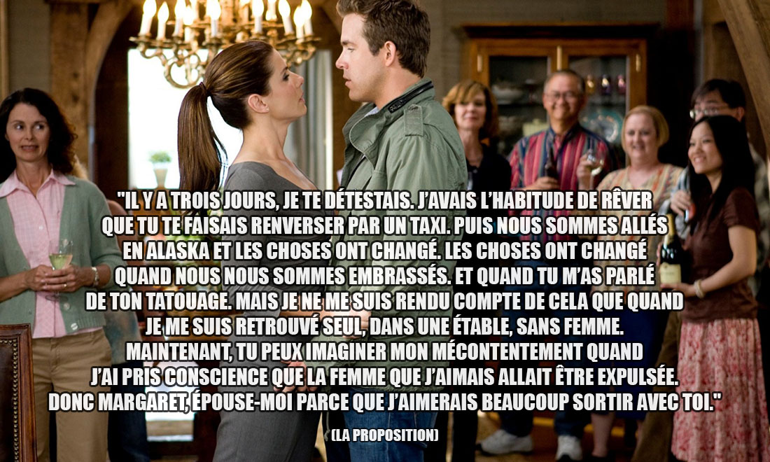 La proposition: Il y a trois jours, je te détestais. J'avais l'habitude de rêver que tu te faisais renverser par un taxi. Puis nous sommes allés en Alaska et les choses ont changé. Les choses ont changé quand nous nous sommes embrassés. Et quand tu m'as parlé de ton tatouage. Mais je ne me suis rendu compte de cela que quand je me suis retrouvé seul, dans une étable, sans femme. Maintenant, tu peux imaginer mon mécontentement quand j'ai pris conscience que la femme que j'aimais allait être expulsée. Donc Margaret, épouse-moi parce que j'aimerais beaucoup sortir avec toi.