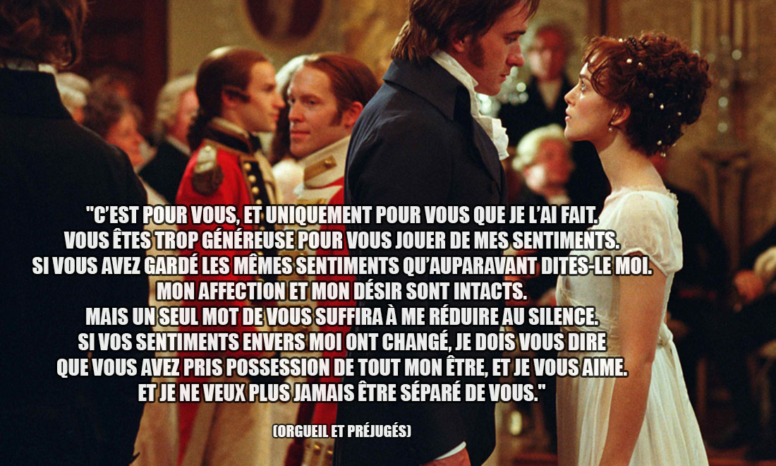 Orgueil et préjugés: C'est pour vous, et uniquement pour vous que je l'ai fait. Vous êtes trop généreuse pour vous jouer de mes sentiments. Si vous avez gardé les mêmes sentiments qu'auparavant dites-le moi. Mon affection et mon désir sont intacts. Mais un seul mot de vous suffira à me réduire au silence. Si vos sentiments envers moi ont changé, je dois vous dire que vous avez pris possession de tout mon être, et je vous aime. Et je ne veux plus jamais être séparé de vous.