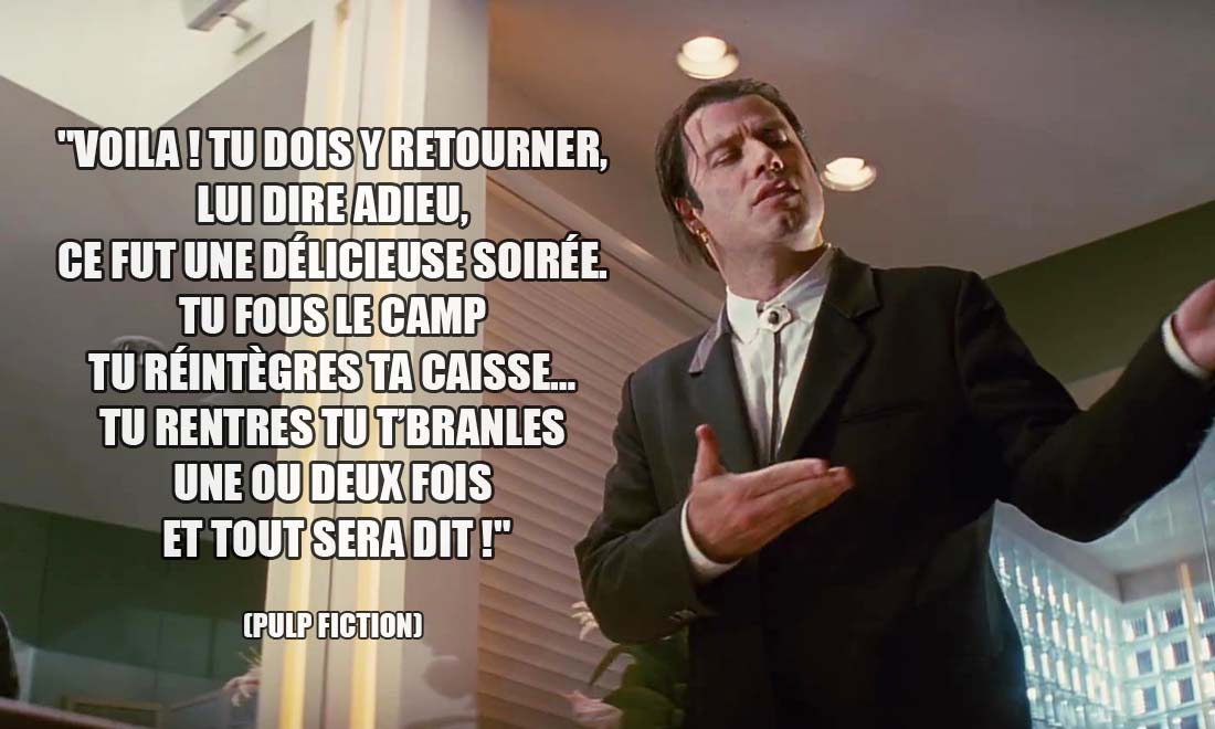 Pulp Fiction: Voila ! Tu dois y retourner, lui dire adieu, ce fut une délicieuse soirée. Tu fous le camp tu réintègres ta caisse... Tu rentres tu t'branles une ou deux fois et tout sera dit !