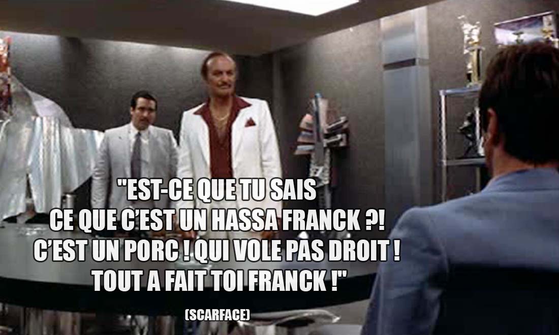 Scarface: Est-ce que tu sais ce que c'est un Hassa Franck ?! C'est un porc ! Qui vole pas droit ! Tout a fait toi Franck !