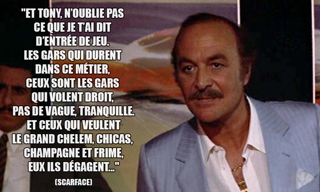 Scarface: Et Tony, n'oublie pas ce que je t'ai dit d'entrée de jeu. Les gars qui durent dans ce métier, ceux sont les gars qui volent droit, pas de vague, tranquille. Et ceux qui veulent le grand chelem, chicas, champagne et frime eux ils dégagent...