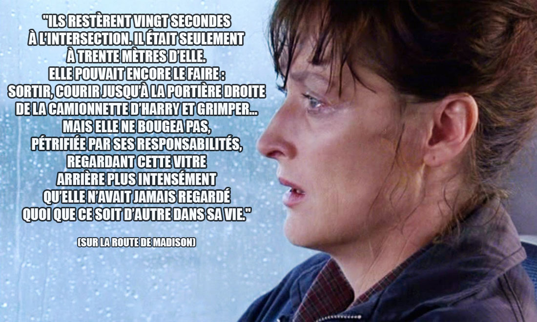 Sur la route de Madison: Ils restèrent vingt secondes à l'intersection. Il était seulement à trente mètres d'elle. Elle pouvait encore le faire : sortir, courir jusqu'à la portière droite de la camionnette d'Harry et grimper... Mais elle ne bougea pas, pétrifiée par ses responsabilités, regardant cette vitre arrière plus intensément qu'elle n'avait jamais regardé quoi que ce soit d'autre dans sa vie.